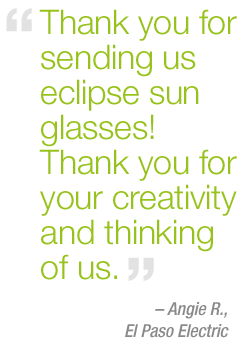 "Thank you for sending us eclipse sun glasses! Thank you for your creativity and thinking of us." - Angie R. – El Paso Electric