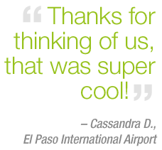 "Thanks for thinking of us, that was super cool!" - Cassandra D. - El Paso International Airport