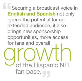 Securing a broadcast voice in English and Spanish not only opens the potential for an extended audience, it also brings new sponsorship opportunities, more access for fans and overall growth of the Hispanic NFL fan base.